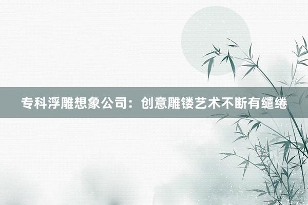 专科浮雕想象公司：创意雕镂艺术不断有缱绻